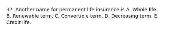 37. Another name for permanent life insurance is A. Whole life. B. Renewable term. C. Convertible term. D. Decreasing term. E. Credit life.