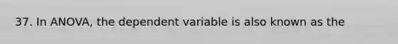 37. In ANOVA, the dependent variable is also known as the