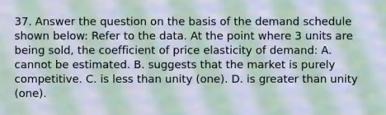 37. Answer the question on the basis of the demand schedule shown below: Refer to the data. At the point where 3 units are being sold, the coefficient of price elasticity of demand: A. cannot be estimated. B. suggests that the market is purely competitive. C. is <a href='https://www.questionai.com/knowledge/k7BtlYpAMX-less-than' class='anchor-knowledge'>less than</a> unity (one). D. is <a href='https://www.questionai.com/knowledge/ktgHnBD4o3-greater-than' class='anchor-knowledge'>greater than</a> unity (one).