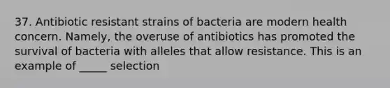 37. Antibiotic resistant strains of bacteria are modern health concern. Namely, the overuse of antibiotics has promoted the survival of bacteria with alleles that allow resistance. This is an example of _____ selection