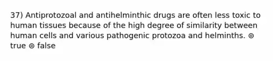 37) Antiprotozoal and antihelminthic drugs are often less toxic to human tissues because of the high degree of similarity between human cells and various pathogenic protozoa and helminths. ⊚ true ⊚ false