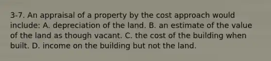 3-7. An appraisal of a property by the cost approach would include: A. depreciation of the land. B. an estimate of the value of the land as though vacant. C. the cost of the building when built. D. income on the building but not the land.