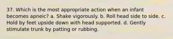 37. Which is the most appropriate action when an infant becomes apneic? a. Shake vigorously. b. Roll head side to side. c. Hold by feet upside down with head supported. d. Gently stimulate trunk by patting or rubbing.