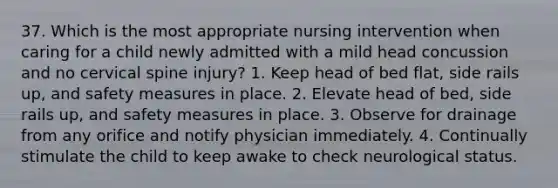 37. Which is the most appropriate nursing intervention when caring for a child newly admitted with a mild head concussion and no cervical spine injury? 1. Keep head of bed flat, side rails up, and safety measures in place. 2. Elevate head of bed, side rails up, and safety measures in place. 3. Observe for drainage from any orifice and notify physician immediately. 4. Continually stimulate the child to keep awake to check neurological status.