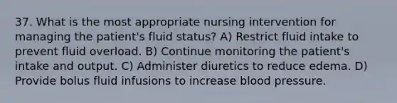 37. What is the most appropriate nursing intervention for managing the patient's fluid status? A) Restrict fluid intake to prevent fluid overload. B) Continue monitoring the patient's intake and output. C) Administer diuretics to reduce edema. D) Provide bolus fluid infusions to increase blood pressure.