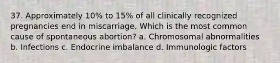 37. Approximately 10% to 15% of all clinically recognized pregnancies end in miscarriage. Which is the most common cause of spontaneous abortion? a. Chromosomal abnormalities b. Infections c. Endocrine imbalance d. Immunologic factors