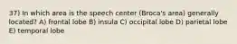 37) In which area is the speech center (Broca's area) generally located? A) frontal lobe B) insula C) occipital lobe D) parietal lobe E) temporal lobe