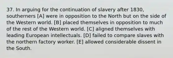 37. In arguing for the continuation of slavery after 1830, southerners [A] were in opposition to the North but on the side of the Western world. [B] placed themselves in opposition to much of the rest of the Western world. [C] aligned themselves with leading European intellectuals. [D] failed to compare slaves with the northern factory worker. [E] allowed considerable dissent in the South.