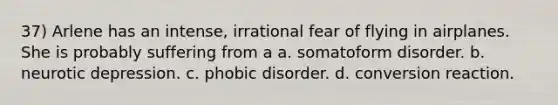 37) Arlene has an intense, irrational fear of flying in airplanes. She is probably suffering from a a. somatoform disorder. b. neurotic depression. c. phobic disorder. d. conversion reaction.