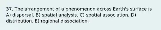 37. The arrangement of a phenomenon across Earth's surface is A) dispersal. B) spatial analysis. C) spatial association. D) distribution. E) regional dissociation.