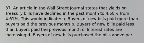 37. An article in the Wall Street Journal states that yields on Treasury bills have declined in the past month to 4.58% from 4.61%. This would indicate: a. Buyers of new bills paid more than buyers paid the previous month b. Buyers of new bills paid less than buyers paid the previous month c. Interest rates are increasing d. Buyers of new bills purchased the bills above par