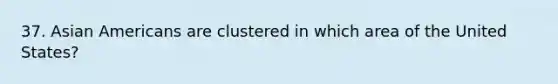 37. Asian Americans are clustered in which area of the United States?