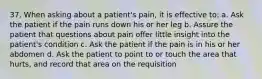 37. When asking about a patient's pain, it is effective to: a. Ask the patient if the pain runs down his or her leg b. Assure the patient that questions about pain offer little insight into the patient's condition c. Ask the patient if the pain is in his or her abdomen d. Ask the patient to point to or touch the area that hurts, and record that area on the requisition