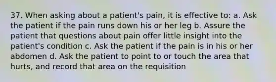 37. When asking about a patient's pain, it is effective to: a. Ask the patient if the pain runs down his or her leg b. Assure the patient that questions about pain offer little insight into the patient's condition c. Ask the patient if the pain is in his or her abdomen d. Ask the patient to point to or touch the area that hurts, and record that area on the requisition