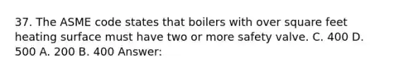 37. The ASME code states that boilers with over square feet heating surface must have two or more safety valve. C. 400 D. 500 A. 200 B. 400 Answer: