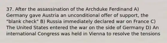 37. After the assassination of the Archduke Ferdinand A) Germany gave Austria an unconditional offer of support, the "blank check" B) Russia immediately declared war on France C) The United States entered the war on the side of Germany D) An international Congress was held in Vienna to resolve the tensions