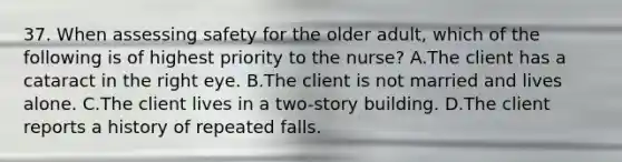 37. When assessing safety for the older adult, which of the following is of highest priority to the nurse? A.The client has a cataract in the right eye. B.The client is not married and lives alone. C.The client lives in a two-story building. D.The client reports a history of repeated falls.