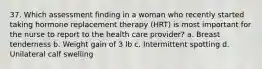 37. Which assessment finding in a woman who recently started taking hormone replacement therapy (HRT) is most important for the nurse to report to the health care provider? a. Breast tenderness b. Weight gain of 3 lb c. Intermittent spotting d. Unilateral calf swelling