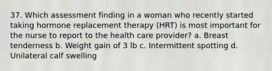 37. Which assessment finding in a woman who recently started taking hormone replacement therapy (HRT) is most important for the nurse to report to the health care provider? a. Breast tenderness b. Weight gain of 3 lb c. Intermittent spotting d. Unilateral calf swelling