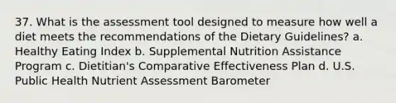 37. What is the assessment tool designed to measure how well a diet meets the recommendations of the Dietary Guidelines? a. Healthy Eating Index b. Supplemental Nutrition Assistance Program c. Dietitian's Comparative Effectiveness Plan d. U.S. Public Health Nutrient Assessment Barometer