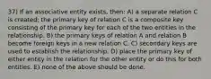 37) If an associative entity exists, then: A) a separate relation C is created; the primary key of relation C is a composite key consisting of the primary key for each of the two entities in the relationship. B) the primary keys of relation A and relation B become foreign keys in a new relation C. C) secondary keys are used to establish the relationship. D) place the primary key of either entity in the relation for the other entity or do this for both entities. E) none of the above should be done.