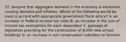 37. Assume that aggregate demand in the economy is excessive, causing demand-pull inflation. Which of the following would be most in accord with appropriate government fiscal policy? A. an increase in Federal income tax rates B. an increase in the size of income tax exemptions for each dependent C. passage of legislation providing for the construction of 8,000 new school buildings D. an increase in soil conservation subsidies to farmers