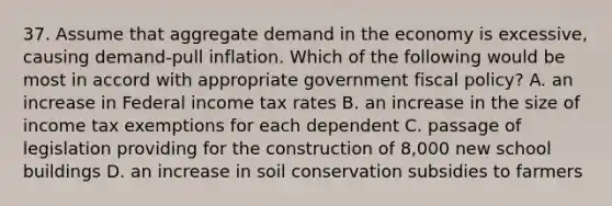 37. Assume that aggregate demand in the economy is excessive, causing demand-pull inflation. Which of the following would be most in accord with appropriate government <a href='https://www.questionai.com/knowledge/kPTgdbKdvz-fiscal-policy' class='anchor-knowledge'>fiscal policy</a>? A. an increase in Federal income tax rates B. an increase in the size of income tax exemptions for each dependent C. passage of legislation providing for the construction of 8,000 new school buildings D. an increase in soil conservation subsidies to farmers