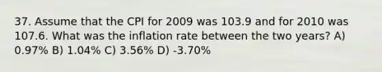 37. Assume that the CPI for 2009 was 103.9 and for 2010 was 107.6. What was the inflation rate between the two years? A) 0.97% B) 1.04% C) 3.56% D) -3.70%