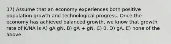 37) Assume that an economy experiences both positive population growth and technological progress. Once the economy has achieved balanced growth, we know that growth rate of K/NA is A) gA gN. B) gA + gN. C) 0. D) gA. E) none of the above