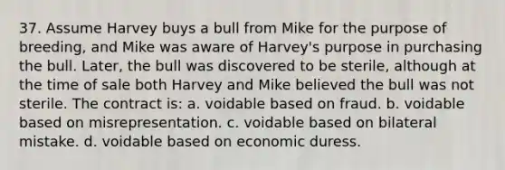 37. Assume Harvey buys a bull from Mike for the purpose of breeding, and Mike was aware of Harvey's purpose in purchasing the bull. Later, the bull was discovered to be sterile, although at the time of sale both Harvey and Mike believed the bull was not sterile. The contract is: a. voidable based on fraud. b. voidable based on misrepresentation. c. voidable based on bilateral mistake. d. voidable based on economic duress.