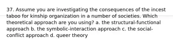 37. Assume you are investigating the consequences of the incest taboo for kinship organization in a number of societies. Which theoretical approach are you using? a. the structural-functional approach b. the symbolic-interaction approach c. the social-conflict approach d. queer theory