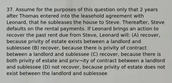 37. Assume for the purposes of this question only that 2 years after Thomas entered into the leasehold agreement with Leonard, that he subleases the house to Steve. Thereafter, Steve defaults on the rental payments. If Leonard brings an action to recover the past rent due from Steve, Leonard will: (A) recover, because privity of estate exists between a landlord and sublessee (B) recover, because there is privity of contract between a landlord and sublessee (C) recover, because there is both privity of estate and priv¬ity of contract between a landlord and sublessee (D) not recover, because privity of estate does not exist between the landlord and sublessee