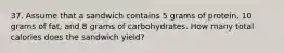 37. Assume that a sandwich contains 5 grams of protein, 10 grams of fat, and 8 grams of carbohydrates. How many total calories does the sandwich yield?