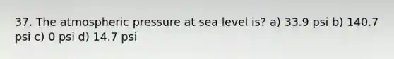 37. The atmospheric pressure at sea level is? a) 33.9 psi b) 140.7 psi c) 0 psi d) 14.7 psi