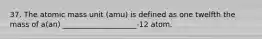 37. The atomic mass unit (amu) is defined as one twelfth the mass of a(an) ____________________-12 atom.