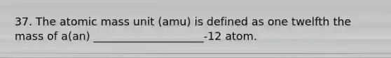 37. The atomic mass unit (amu) is defined as one twelfth the mass of a(an) ____________________-12 atom.