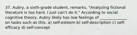 37. Aubry, a sixth-grade student, remarks, "Analyzing fictional literature is too hard. I just can't do it." According to social cognitive theory, Aubry likely has low feelings of ______________ on tasks such as this. a) self-esteem b) self-description c) self-efficacy d) self-concept