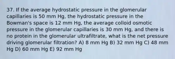 37. If the average hydrostatic pressure in the glomerular capillaries is 50 mm Hg, the hydrostatic pressure in the Bowman's space is 12 mm Hg, the average colloid osmotic pressure in the glomerular capillaries is 30 mm Hg, and there is no protein in the glomerular ultrafiltrate, what is the net pressure driving glomerular filtration? A) 8 mm Hg B) 32 mm Hg C) 48 mm Hg D) 60 mm Hg E) 92 mm Hg