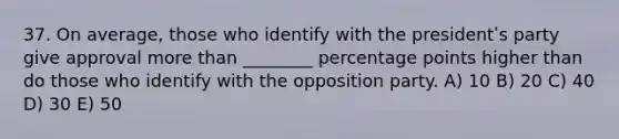 37. On average, those who identify with the presidentʹs party give approval more than ________ percentage points higher than do those who identify with the opposition party. A) 10 B) 20 C) 40 D) 30 E) 50