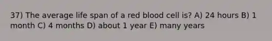 37) The average life span of a red blood cell is? A) 24 hours B) 1 month C) 4 months D) about 1 year E) many years