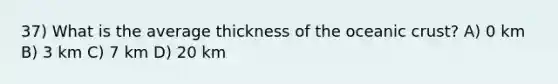 37) What is the average thickness of the oceanic crust? A) 0 km B) 3 km C) 7 km D) 20 km