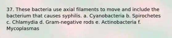 37. These bacteria use axial filaments to move and include the bacterium that causes syphilis. a. Cyanobacteria b. Spirochetes c. Chlamydia d. Gram-negative rods e. Actinobacteria f. Mycoplasmas