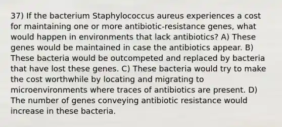 37) If the bacterium Staphylococcus aureus experiences a cost for maintaining one or more antibiotic-resistance genes, what would happen in environments that lack antibiotics? A) These genes would be maintained in case the antibiotics appear. B) These bacteria would be outcompeted and replaced by bacteria that have lost these genes. C) These bacteria would try to make the cost worthwhile by locating and migrating to microenvironments where traces of antibiotics are present. D) The number of genes conveying antibiotic resistance would increase in these bacteria.