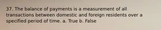 37. The balance of payments is a measurement of all transactions between domestic and foreign residents over a specified period of time. a. True b. False