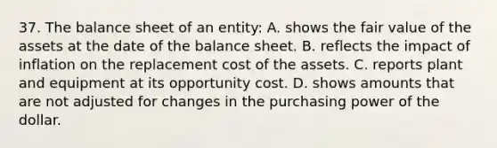 37. The balance sheet of an entity: A. shows the fair value of the assets at the date of the balance sheet. B. reflects the impact of inflation on the replacement cost of the assets. C. reports plant and equipment at its opportunity cost. D. shows amounts that are not adjusted for changes in the purchasing power of the dollar.