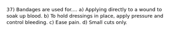37) Bandages are used for.... a) Applying directly to a wound to soak up blood. b) To hold dressings in place, apply pressure and control bleeding. c) Ease pain. d) Small cuts only.