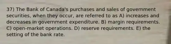 37) The Bank of Canada's purchases and sales of government securities, when they occur, are referred to as A) increases and decreases in government expenditure. B) margin requirements. C) open-market operations. D) reserve requirements. E) the setting of the bank rate.