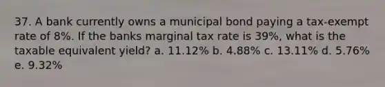 37. A bank currently owns a municipal bond paying a tax-exempt rate of 8%. If the banks marginal tax rate is 39%, what is the taxable equivalent yield? a. 11.12% b. 4.88% c. 13.11% d. 5.76% e. 9.32%