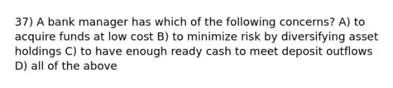 37) A bank manager has which of the following concerns? A) to acquire funds at low cost B) to minimize risk by diversifying asset holdings C) to have enough ready cash to meet deposit outflows D) all of the above