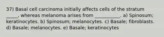 37) Basal cell carcinoma initially affects cells of the stratum _____, whereas melanoma arises from ___________. a) Spinosum; keratinocytes. b) Spinosum; melanocytes. c) Basale; fibroblasts. d) Basale; melanocytes. e) Basale; keratinocytes